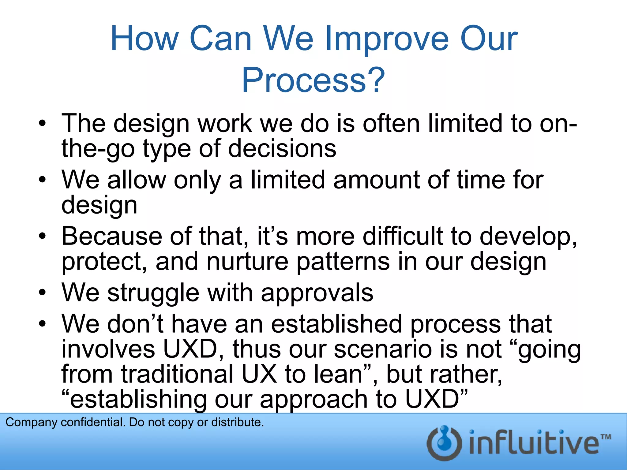 How Can We Improve Our
                         Process?
     • The design work we do is often limited to on-
       the-go type of decisions
     • We allow only a limited amount of time for
       design
     • Because of that, it’s more difficult to develop,
       protect, and nurture patterns in our design
     • We struggle with approvals
     • We don’t have an established process that
       involves UXD, thus our scenario is not “going
       from traditional UX to lean”, but rather,
       “establishing our approach to UXD”
Company confidential. Do not copy or distribute.
 