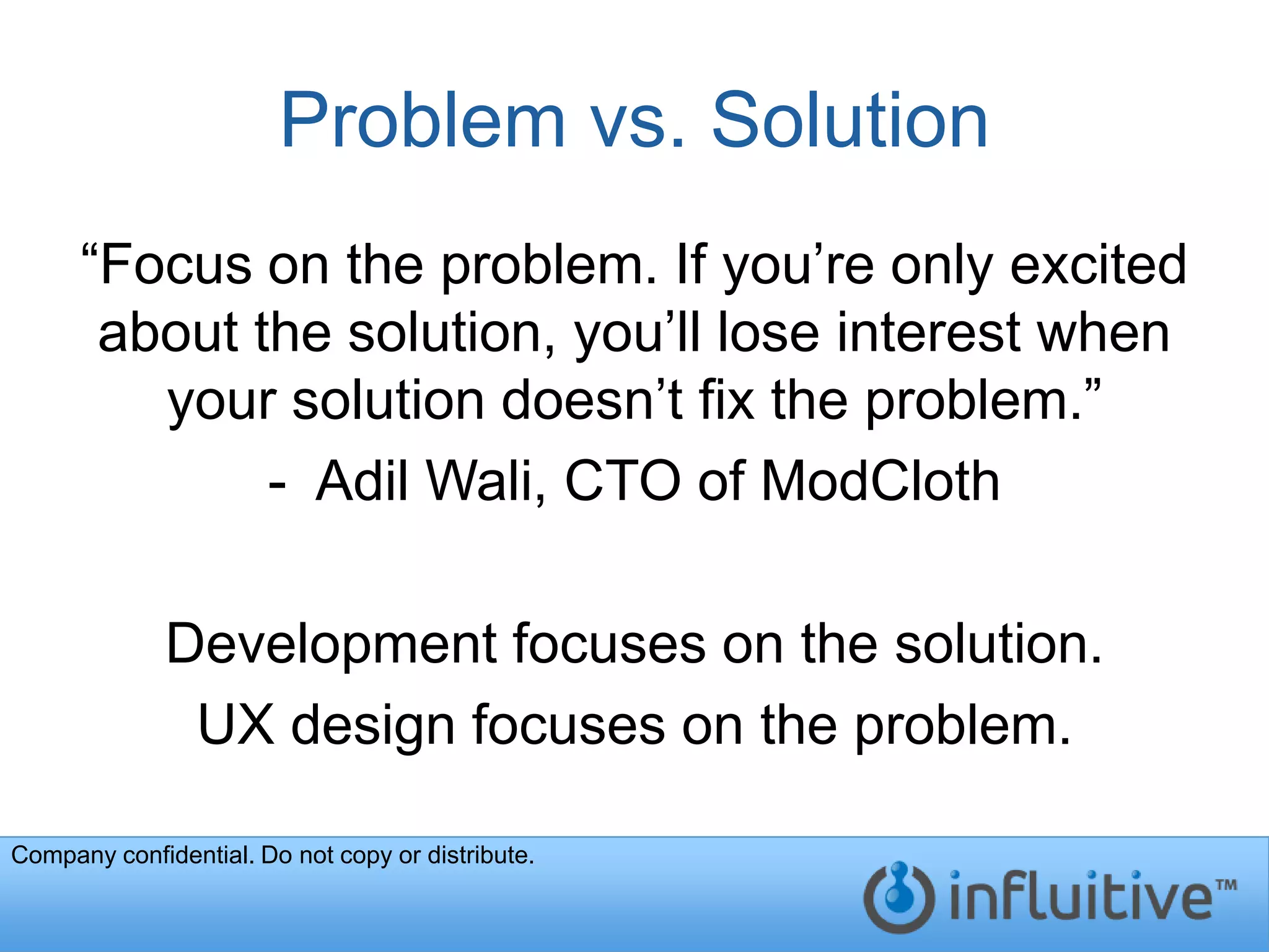 Problem vs. Solution
      “Focus on the problem. If you’re only excited
       about the solution, you’ll lose interest when
         your solution doesn’t fix the problem.”
              - Adil Wali, CTO of ModCloth

              Development focuses on the solution.
               UX design focuses on the problem.

Company confidential. Do not copy or distribute.
 