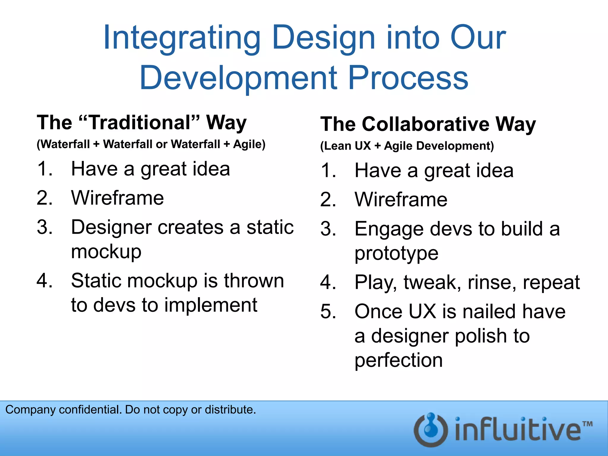 Integrating Design into Our
                     Development Process
     The “Traditional” Way                          The Collaborative Way
     (Waterfall + Waterfall or Waterfall + Agile)   (Lean UX + Agile Development)

     1. Have a great idea                           1. Have a great idea
     2. Wireframe                                   2. Wireframe
     3. Designer creates a static                   3. Engage devs to build a
        mockup                                         prototype
     4. Static mockup is thrown                     4. Play, tweak, rinse, repeat
        to devs to implement                        5. Once UX is nailed have
                                                       a designer polish to
                                                       perfection

Company confidential. Do not copy or distribute.
 