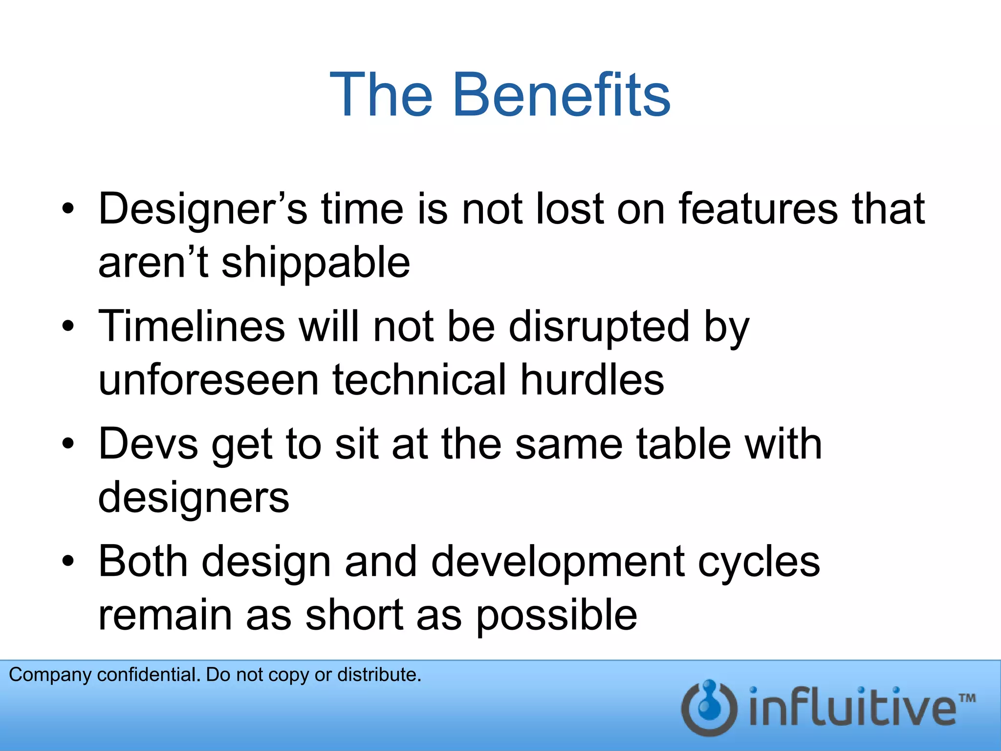 The Benefits
     • Designer’s time is not lost on features that
       aren’t shippable
     • Timelines will not be disrupted by
       unforeseen technical hurdles
     • Devs get to sit at the same table with
       designers
     • Both design and development cycles
       remain as short as possible
Company confidential. Do not copy or distribute.
 