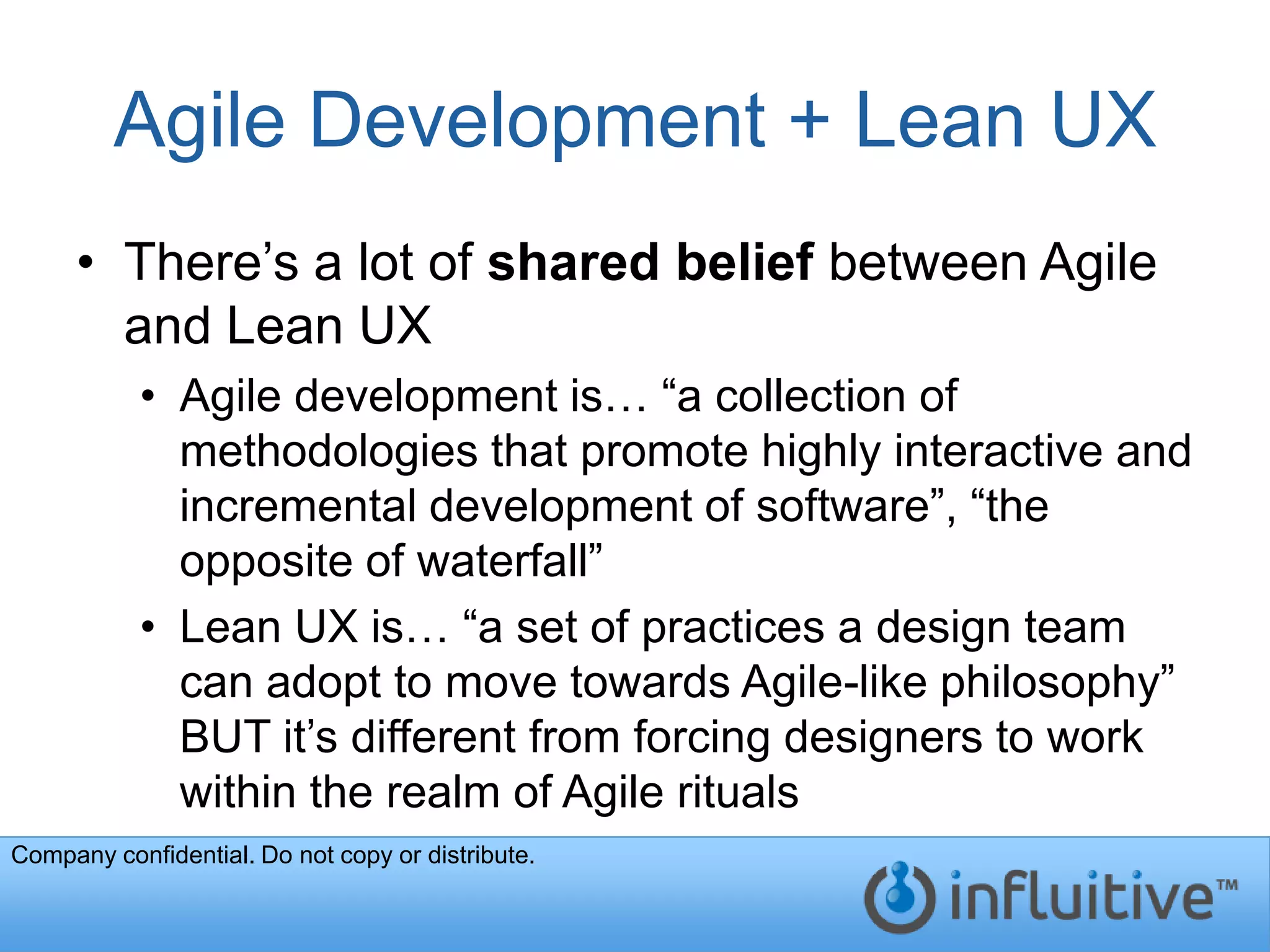 Agile Development + Lean UX
     • There’s a lot of shared belief between Agile
       and Lean UX
           • Agile development is… “a collection of
             methodologies that promote highly interactive and
             incremental development of software”, “the
             opposite of waterfall”
           • Lean UX is… “a set of practices a design team
             can adopt to move towards Agile-like philosophy”
             BUT it’s different from forcing designers to work
             within the realm of Agile rituals
Company confidential. Do not copy or distribute.
 