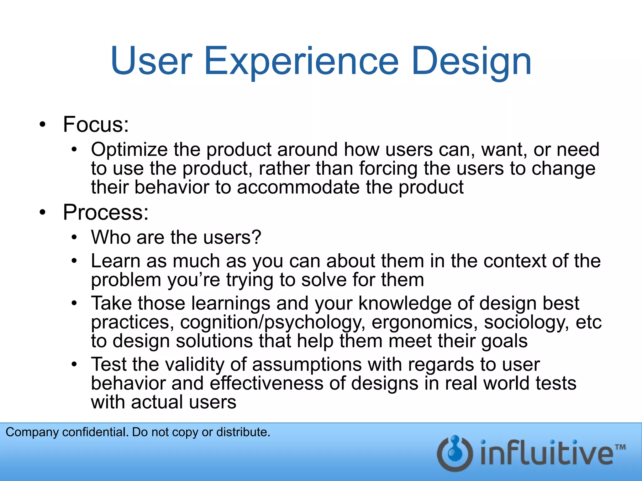 User Experience Design
     • Focus:
           • Optimize the product around how users can, want, or need
             to use the product, rather than forcing the users to change
             their behavior to accommodate the product
     • Process:
           • Who are the users?
           • Learn as much as you can about them in the context of the
             problem you’re trying to solve for them
           • Take those learnings and your knowledge of design best
             practices, cognition/psychology, ergonomics, sociology, etc
             to design solutions that help them meet their goals
           • Test the validity of assumptions with regards to user
             behavior and effectiveness of designs in real world tests
             with actual users
Company confidential. Do not copy or distribute.
 