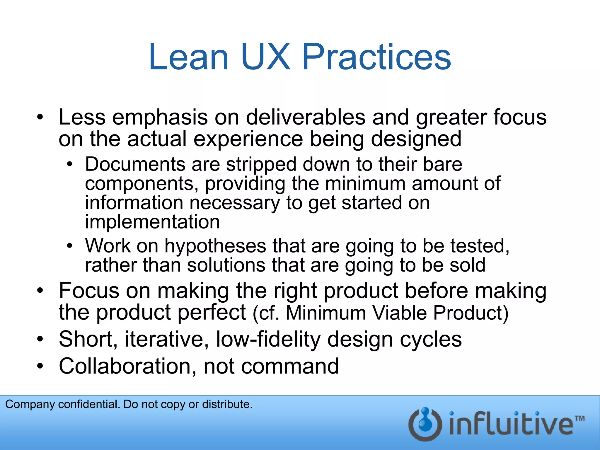 Lean UX Practices
     • Less emphasis on deliverables and greater focus
       on the actual experience being designed
           • Documents are stripped down to their bare
             components, providing the minimum amount of
             information necessary to get started on
             implementation
           • Work on hypotheses that are going to be tested,
             rather than solutions that are going to be sold
     • Focus on making the right product before making
       the product perfect (cf. Minimum Viable Product)
     • Short, iterative, low-fidelity design cycles
     • Collaboration, not command
Company confidential. Do not copy or distribute.
 