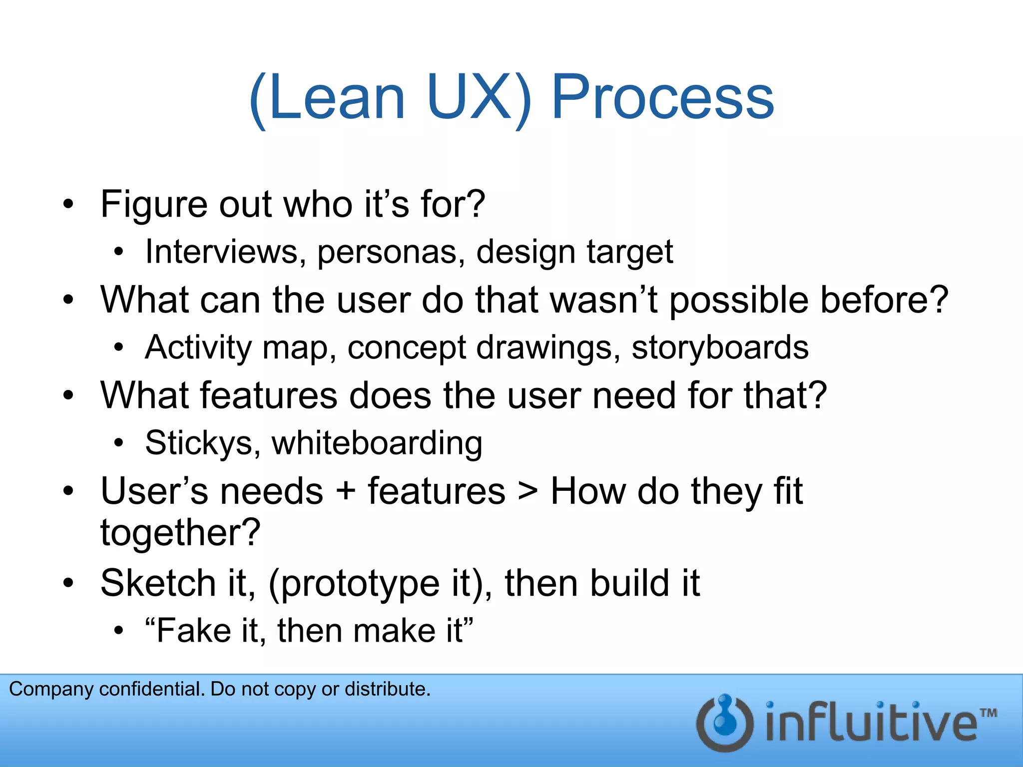 (Lean UX) Process
     • Figure out who it’s for?
           • Interviews, personas, design target
     • What can the user do that wasn’t possible before?
           • Activity map, concept drawings, storyboards
     • What features does the user need for that?
           • Stickys, whiteboarding
     • User’s needs + features > How do they fit
       together?
     • Sketch it, (prototype it), then build it
           • “Fake it, then make it”
Company confidential. Do not copy or distribute.
 