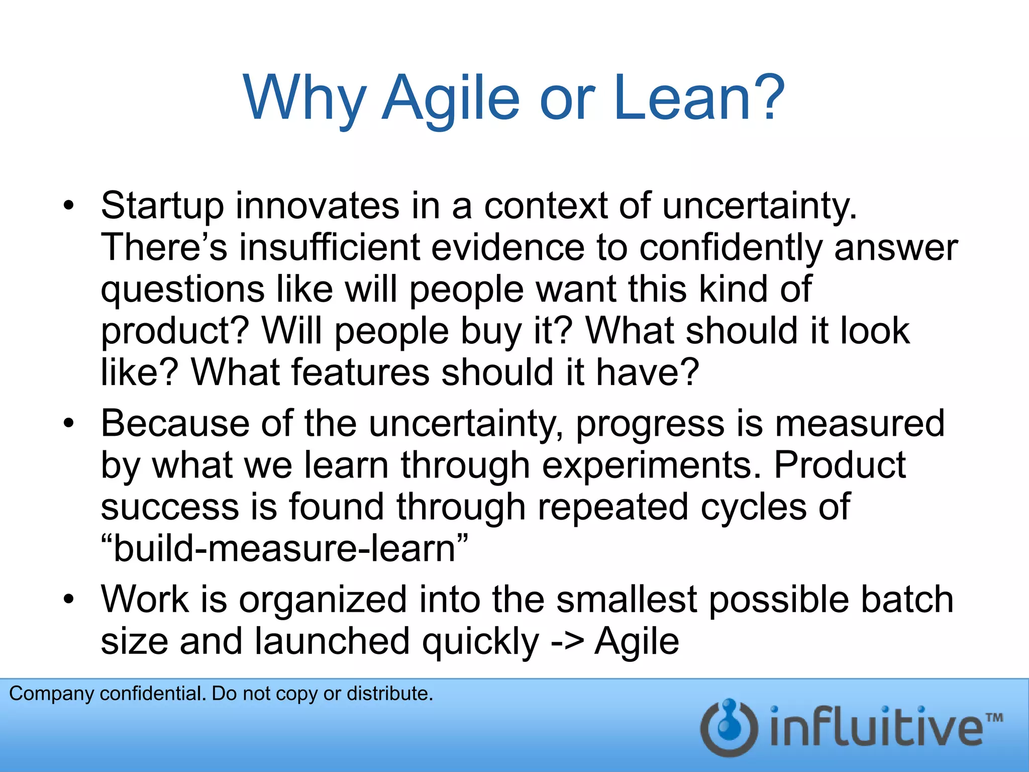 Why Agile or Lean?
     • Startup innovates in a context of uncertainty.
       There’s insufficient evidence to confidently answer
       questions like will people want this kind of
       product? Will people buy it? What should it look
       like? What features should it have?
     • Because of the uncertainty, progress is measured
       by what we learn through experiments. Product
       success is found through repeated cycles of
       “build-measure-learn”
     • Work is organized into the smallest possible batch
       size and launched quickly -> Agile
Company confidential. Do not copy or distribute.
 
