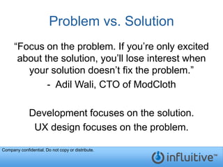 Problem vs. Solution
      “Focus on the problem. If you’re only excited
       about the solution, you’ll lose interest when
         your solution doesn’t fix the problem.”
              - Adil Wali, CTO of ModCloth

              Development focuses on the solution.
               UX design focuses on the problem.

Company confidential. Do not copy or distribute.
 