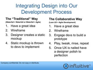 Integrating Design into Our
                     Development Process
     The “Traditional” Way                          The Collaborative Way
     (Waterfall + Waterfall or Waterfall + Agile)   (Lean UX + Agile Development)

     1. Have a great idea                           1. Have a great idea
     2. Wireframe                                   2. Wireframe
     3. Designer creates a static                   3. Engage devs to build a
        mockup                                         prototype
     4. Static mockup is thrown                     4. Play, tweak, rinse, repeat
        to devs to implement                        5. Once UX is nailed have
                                                       a designer polish to
                                                       perfection

Company confidential. Do not copy or distribute.
 