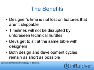The Benefits
     • Designer’s time is not lost on features that
       aren’t shippable
     • Timelines will not be disrupted by
       unforeseen technical hurdles
     • Devs get to sit at the same table with
       designers
     • Both design and development cycles
       remain as short as possible
Company confidential. Do not copy or distribute.
 
