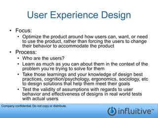 User Experience Design
     • Focus:
           • Optimize the product around how users can, want, or need
             to use the product, rather than forcing the users to change
             their behavior to accommodate the product
     • Process:
           • Who are the users?
           • Learn as much as you can about them in the context of the
             problem you’re trying to solve for them
           • Take those learnings and your knowledge of design best
             practices, cognition/psychology, ergonomics, sociology, etc
             to design solutions that help them meet their goals
           • Test the validity of assumptions with regards to user
             behavior and effectiveness of designs in real world tests
             with actual users
Company confidential. Do not copy or distribute.
 