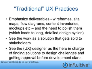 “Traditional” UX Practices
     • Emphasize deliverables - wireframes, site
       maps, flow diagrams, content inventories,
       mockups etc – and the need to polish them
       (which leads to long, detailed design cycles)
     • See the work as a solution that gets sold to
       stakeholders
     • See the (UX) designer as the hero in charge
       of finding solutions to design challenges and
       getting approval before development starts
Company confidential. Do not copy or distribute.
 