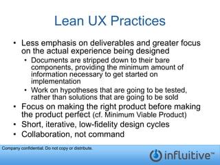 Lean UX Practices
     • Less emphasis on deliverables and greater focus
       on the actual experience being designed
           • Documents are stripped down to their bare
             components, providing the minimum amount of
             information necessary to get started on
             implementation
           • Work on hypotheses that are going to be tested,
             rather than solutions that are going to be sold
     • Focus on making the right product before making
       the product perfect (cf. Minimum Viable Product)
     • Short, iterative, low-fidelity design cycles
     • Collaboration, not command
Company confidential. Do not copy or distribute.
 