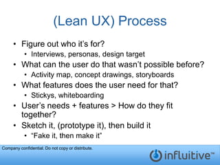 (Lean UX) Process
     • Figure out who it’s for?
           • Interviews, personas, design target
     • What can the user do that wasn’t possible before?
           • Activity map, concept drawings, storyboards
     • What features does the user need for that?
           • Stickys, whiteboarding
     • User’s needs + features > How do they fit
       together?
     • Sketch it, (prototype it), then build it
           • “Fake it, then make it”
Company confidential. Do not copy or distribute.
 
