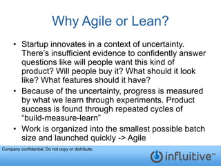 Why Agile or Lean?
     • Startup innovates in a context of uncertainty.
       There’s insufficient evidence to confidently answer
       questions like will people want this kind of
       product? Will people buy it? What should it look
       like? What features should it have?
     • Because of the uncertainty, progress is measured
       by what we learn through experiments. Product
       success is found through repeated cycles of
       “build-measure-learn”
     • Work is organized into the smallest possible batch
       size and launched quickly -> Agile
Company confidential. Do not copy or distribute.
 