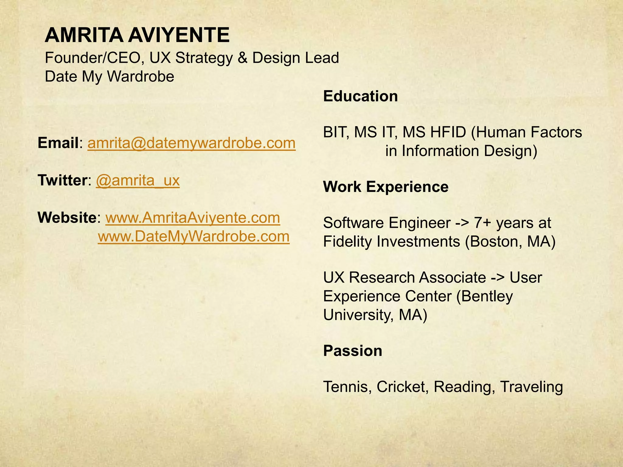 AMRITA AVIYENTE
Founder/CEO, UX Strategy & Design Lead
Date My Wardrobe
Education
BIT, MS IT, MS HFID (Human Factors
in Information Design)
Work Experience
Software Engineer -> 7+ years at
Fidelity Investments (Boston, MA)
UX Research Associate -> User
Experience Center (Bentley
University, MA)
Passion
Tennis, Cricket, Reading, Traveling
Email: amrita@datemywardrobe.com
Twitter: @amrita_ux
Website: www.AmritaAviyente.com
www.DateMyWardrobe.com
 