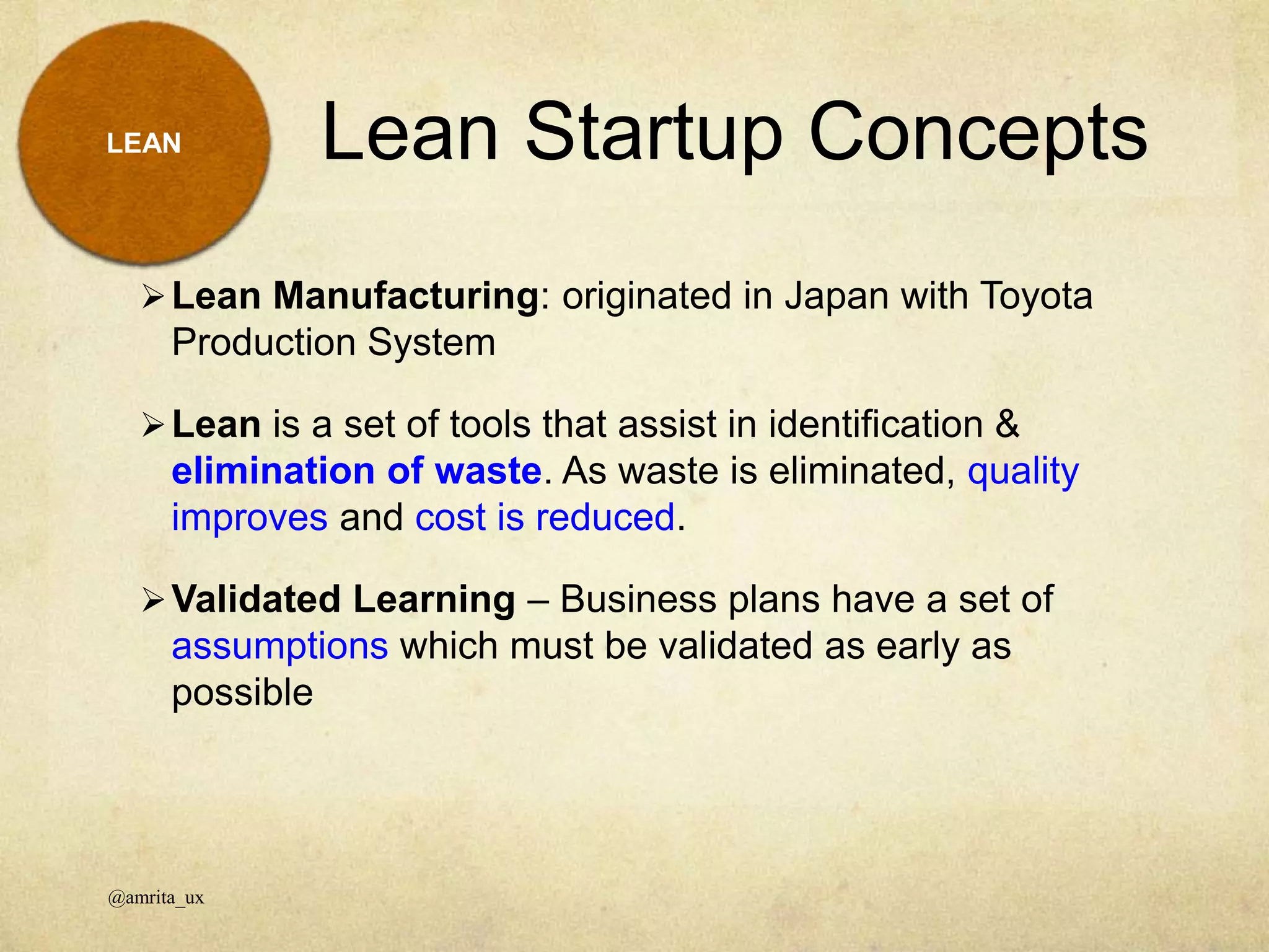 Lean Startup Concepts
@amrita_ux
LEAN
Lean Manufacturing: originated in Japan with Toyota
Production System
Lean is a set of tools that assist in identification &
elimination of waste. As waste is eliminated, quality
improves and cost is reduced.
Validated Learning – Business plans have a set of
assumptions which must be validated as early as
possible
 