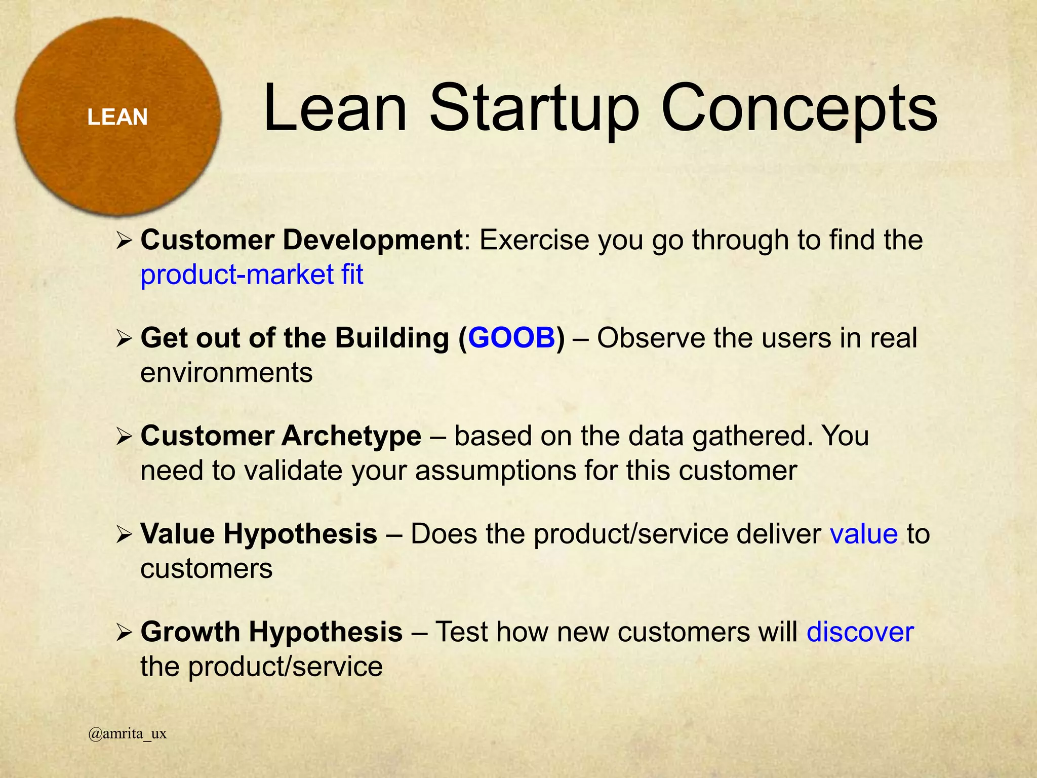 Lean Startup Concepts
@amrita_ux
LEAN
 Customer Development: Exercise you go through to find the
product-market fit
 Get out of the Building (GOOB) – Observe the users in real
environments
 Customer Archetype – based on the data gathered. You
need to validate your assumptions for this customer
 Value Hypothesis – Does the product/service deliver value to
customers
 Growth Hypothesis – Test how new customers will discover
the product/service
 