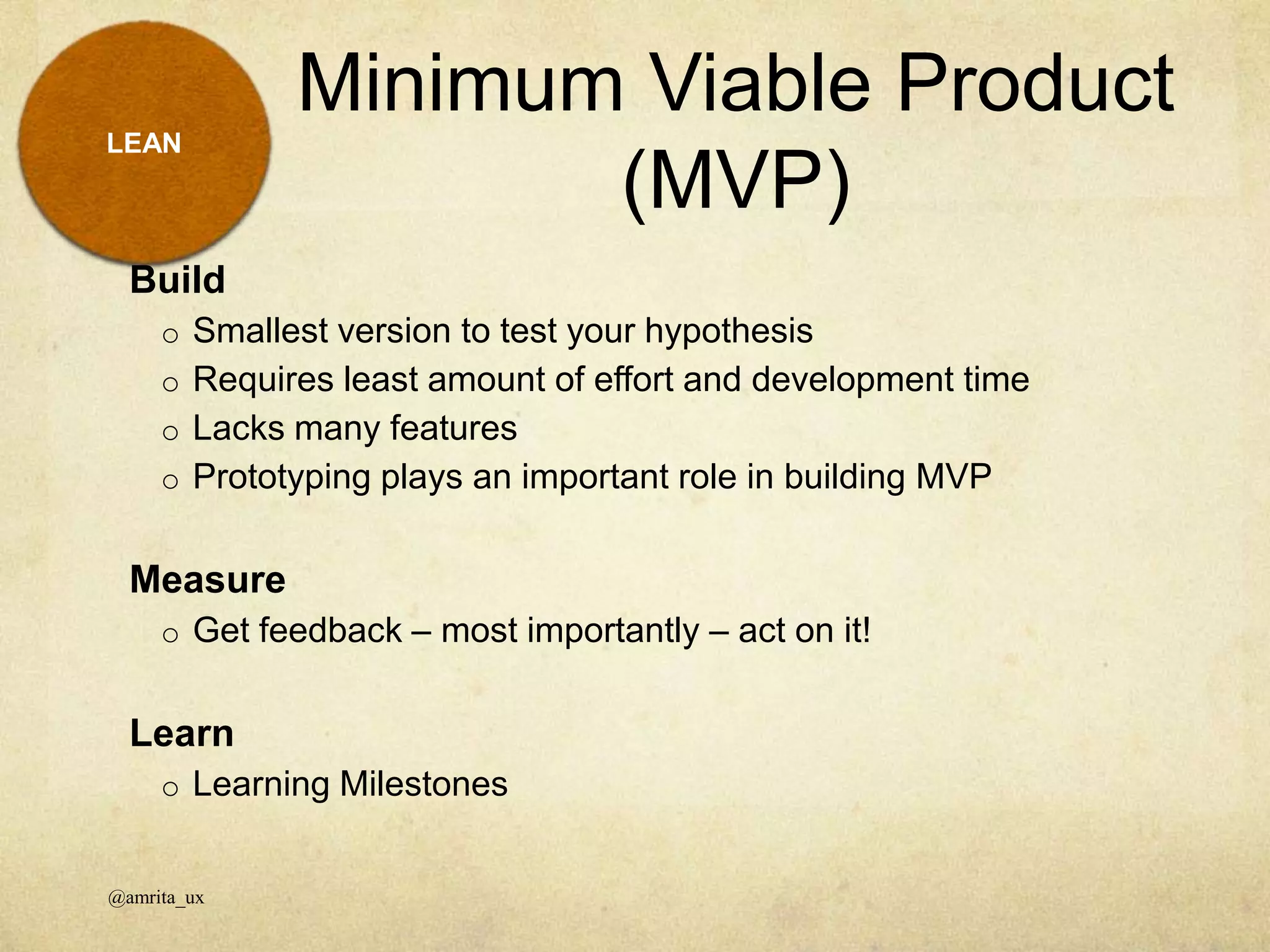 Minimum Viable Product
(MVP)
@amrita_ux
LEAN
Build
o Smallest version to test your hypothesis
o Requires least amount of effort and development time
o Lacks many features
o Prototyping plays an important role in building MVP
Measure
o Get feedback – most importantly – act on it!
Learn
o Learning Milestones
 