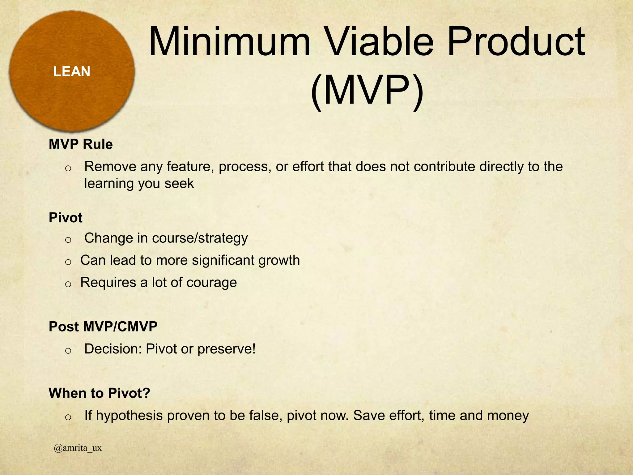 Minimum Viable Product
(MVP)
@amrita_ux
LEAN
MVP Rule
o Remove any feature, process, or effort that does not contribute directly to the
learning you seek
Pivot
o Change in course/strategy
o Can lead to more significant growth
o Requires a lot of courage
Post MVP/CMVP
o Decision: Pivot or preserve!
When to Pivot?
o If hypothesis proven to be false, pivot now. Save effort, time and money
 