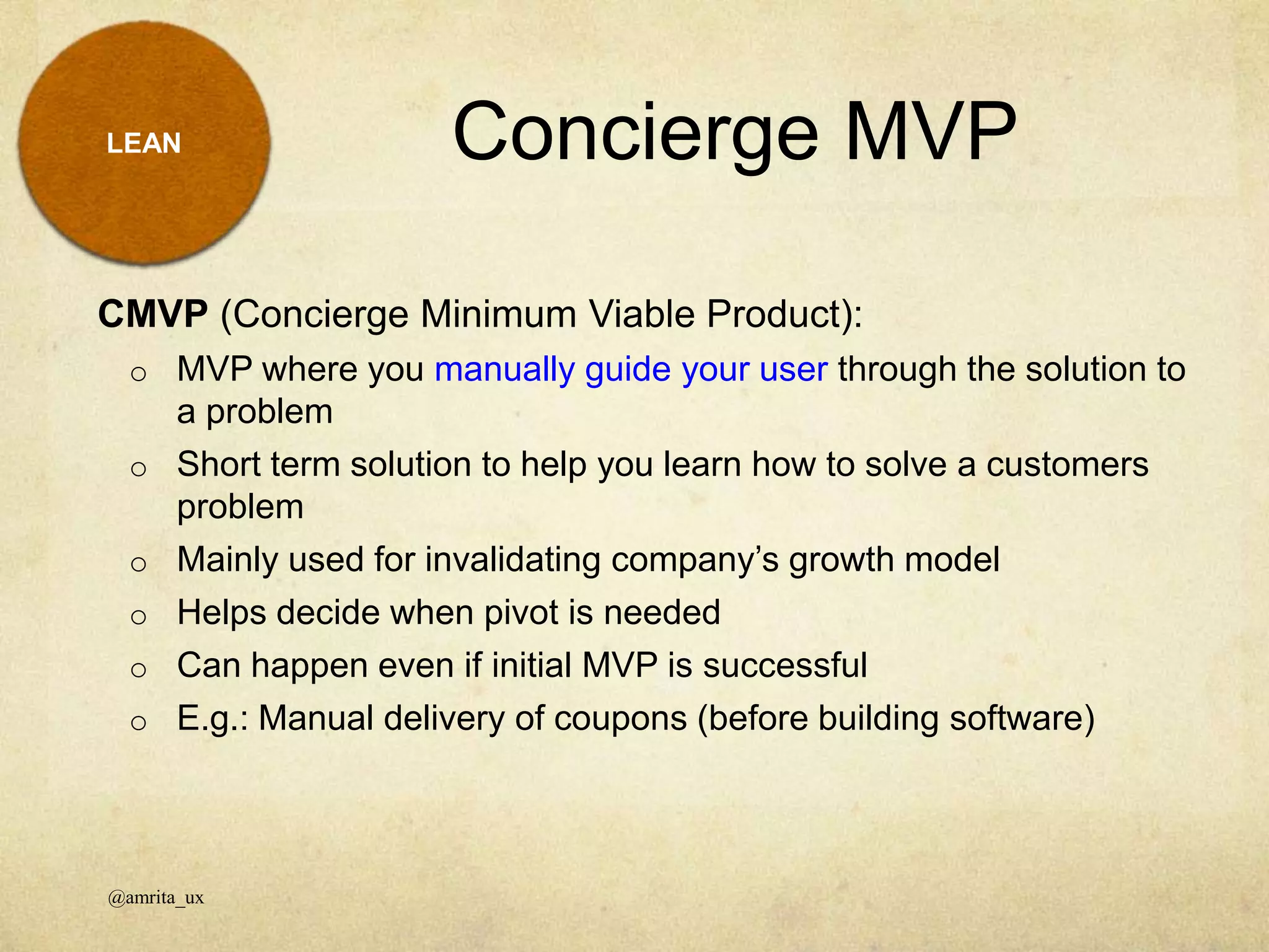 Concierge MVP
@amrita_ux
LEAN
CMVP (Concierge Minimum Viable Product):
o MVP where you manually guide your user through the solution to
a problem
o Short term solution to help you learn how to solve a customers
problem
o Mainly used for invalidating company’s growth model
o Helps decide when pivot is needed
o Can happen even if initial MVP is successful
o E.g.: Manual delivery of coupons (before building software)
 
