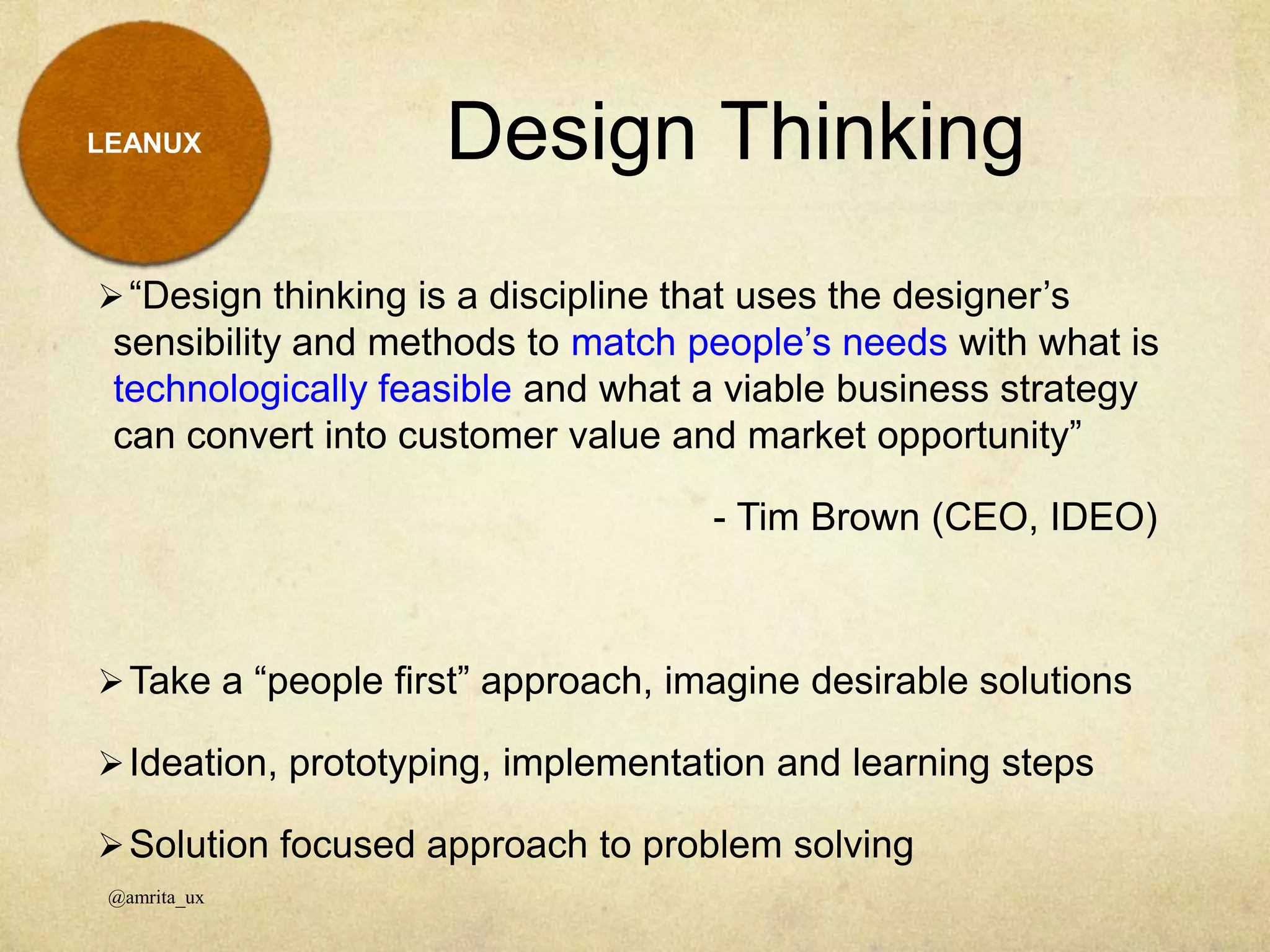 Design Thinking
@amrita_ux
LEANUX
“Design thinking is a discipline that uses the designer’s
sensibility and methods to match people’s needs with what is
technologically feasible and what a viable business strategy
can convert into customer value and market opportunity”
- Tim Brown (CEO, IDEO)
Take a “people first” approach, imagine desirable solutions
Ideation, prototyping, implementation and learning steps
Solution focused approach to problem solving
 