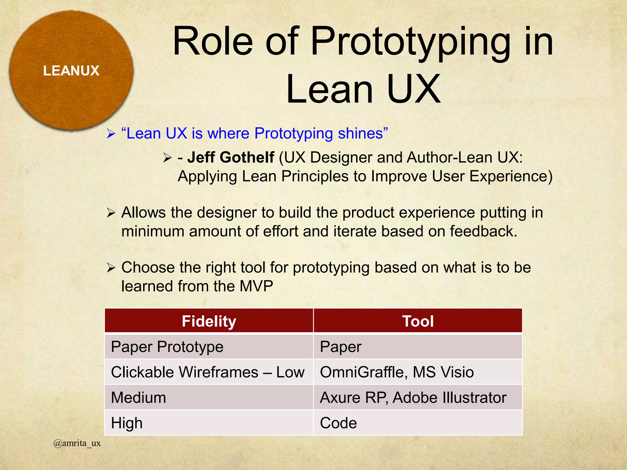 Role of Prototyping in
Lean UX
@amrita_ux
LEANUX
 “Lean UX is where Prototyping shines”
 - Jeff Gothelf (UX Designer and Author-Lean UX:
Applying Lean Principles to Improve User Experience)
 Allows the designer to build the product experience putting in
minimum amount of effort and iterate based on feedback.
 Choose the right tool for prototyping based on what is to be
learned from the MVP
Fidelity Tool
Paper Prototype Paper
Clickable Wireframes – Low OmniGraffle, MS Visio
Medium Axure RP, Adobe Illustrator
High Code
 