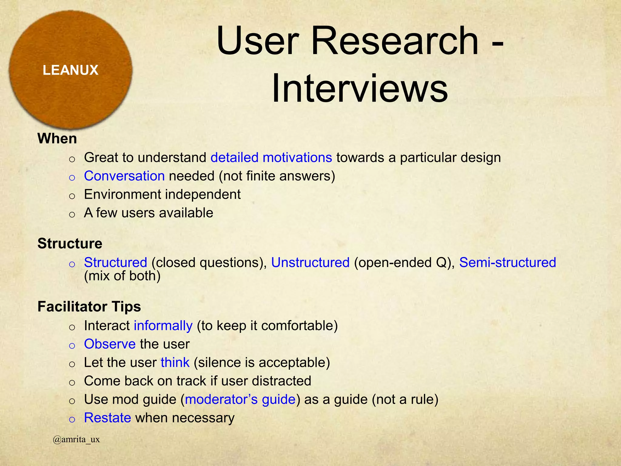 LEANUX
When
o Great to understand detailed motivations towards a particular design
o Conversation needed (not finite answers)
o Environment independent
o A few users available
Structure
o Structured (closed questions), Unstructured (open-ended Q), Semi-structured
(mix of both)
Facilitator Tips
o Interact informally (to keep it comfortable)
o Observe the user
o Let the user think (silence is acceptable)
o Come back on track if user distracted
o Use mod guide (moderator’s guide) as a guide (not a rule)
o Restate when necessary
User Research -
Interviews
@amrita_ux
 