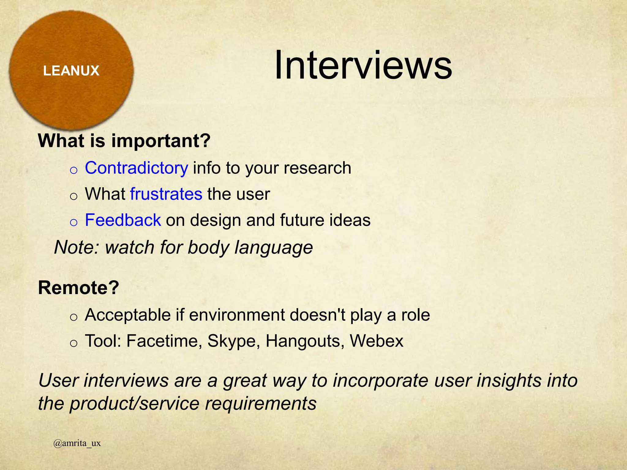 LEANUX
What is important?
o Contradictory info to your research
o What frustrates the user
o Feedback on design and future ideas
Note: watch for body language
Remote?
o Acceptable if environment doesn't play a role
o Tool: Facetime, Skype, Hangouts, Webex
User interviews are a great way to incorporate user insights into
the product/service requirements
Interviews
@amrita_ux
 