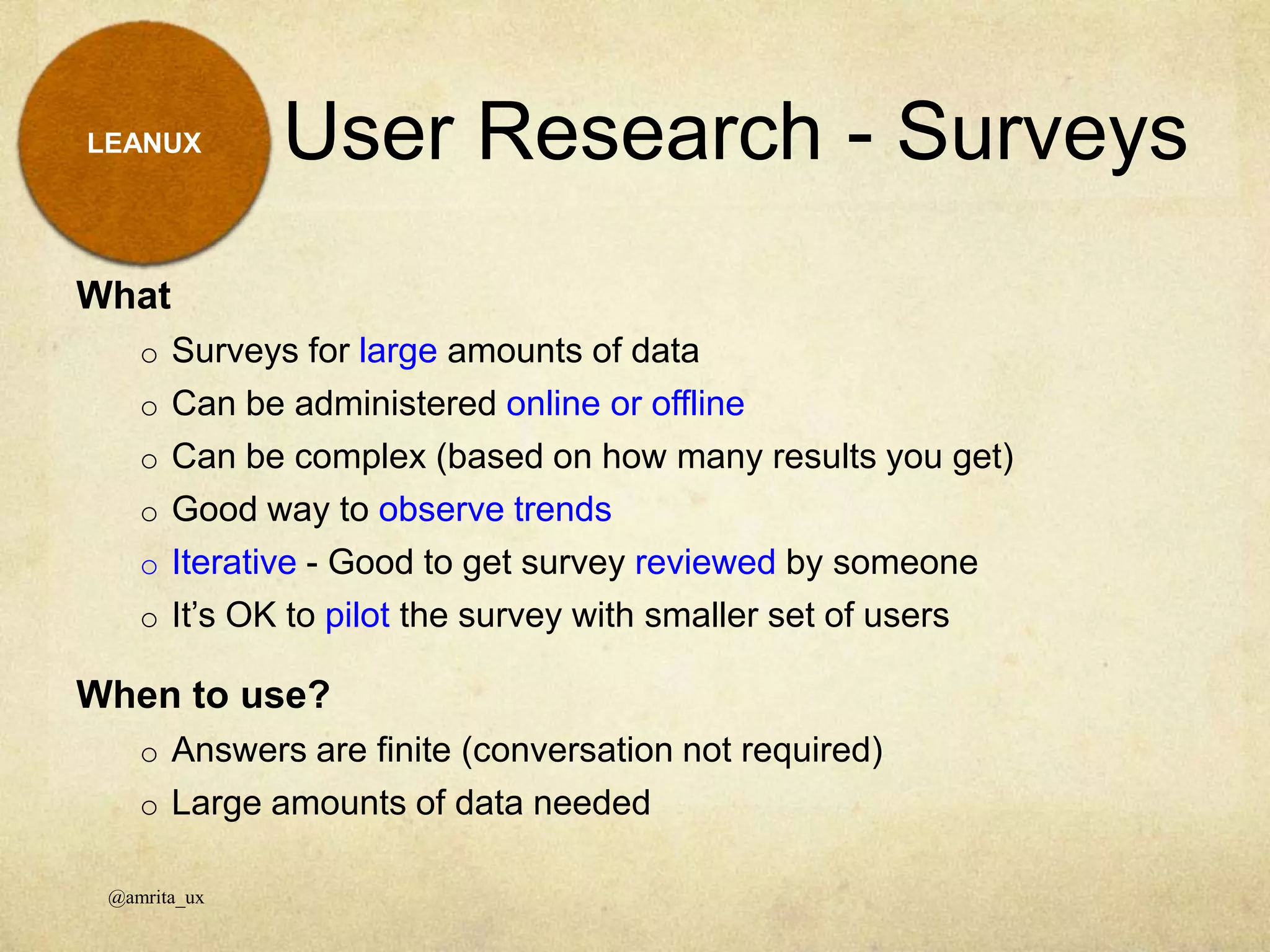 What
o Surveys for large amounts of data
o Can be administered online or offline
o Can be complex (based on how many results you get)
o Good way to observe trends
o Iterative - Good to get survey reviewed by someone
o It’s OK to pilot the survey with smaller set of users
When to use?
o Answers are finite (conversation not required)
o Large amounts of data needed
User Research - Surveys
@amrita_ux
LEANUX
 