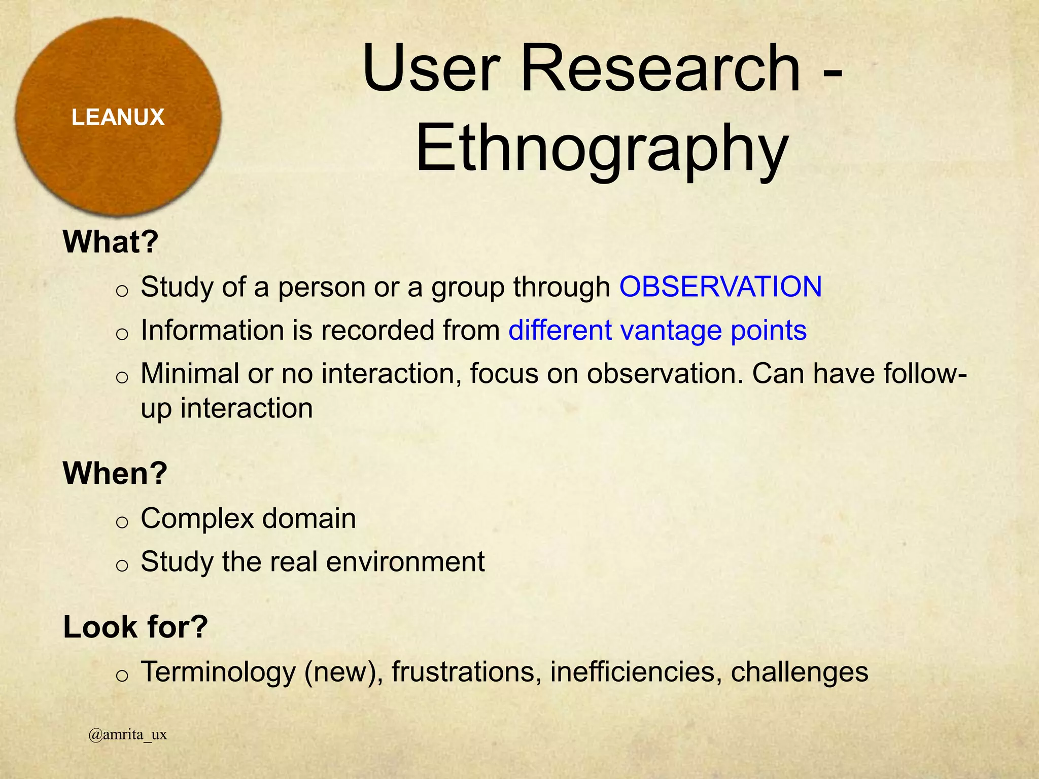 LEANUX
What?
o Study of a person or a group through OBSERVATION
o Information is recorded from different vantage points
o Minimal or no interaction, focus on observation. Can have follow-
up interaction
When?
o Complex domain
o Study the real environment
Look for?
o Terminology (new), frustrations, inefficiencies, challenges
User Research -
Ethnography
@amrita_ux
 