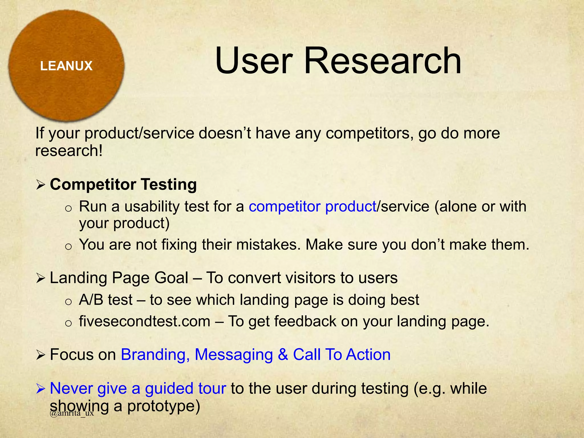 LEANUX
If your product/service doesn’t have any competitors, go do more
research!
 Competitor Testing
o Run a usability test for a competitor product/service (alone or with
your product)
o You are not fixing their mistakes. Make sure you don’t make them.
 Landing Page Goal – To convert visitors to users
o A/B test – to see which landing page is doing best
o fivesecondtest.com – To get feedback on your landing page.
 Focus on Branding, Messaging & Call To Action
 Never give a guided tour to the user during testing (e.g. while
showing a prototype)
User Research
@amrita_ux
 