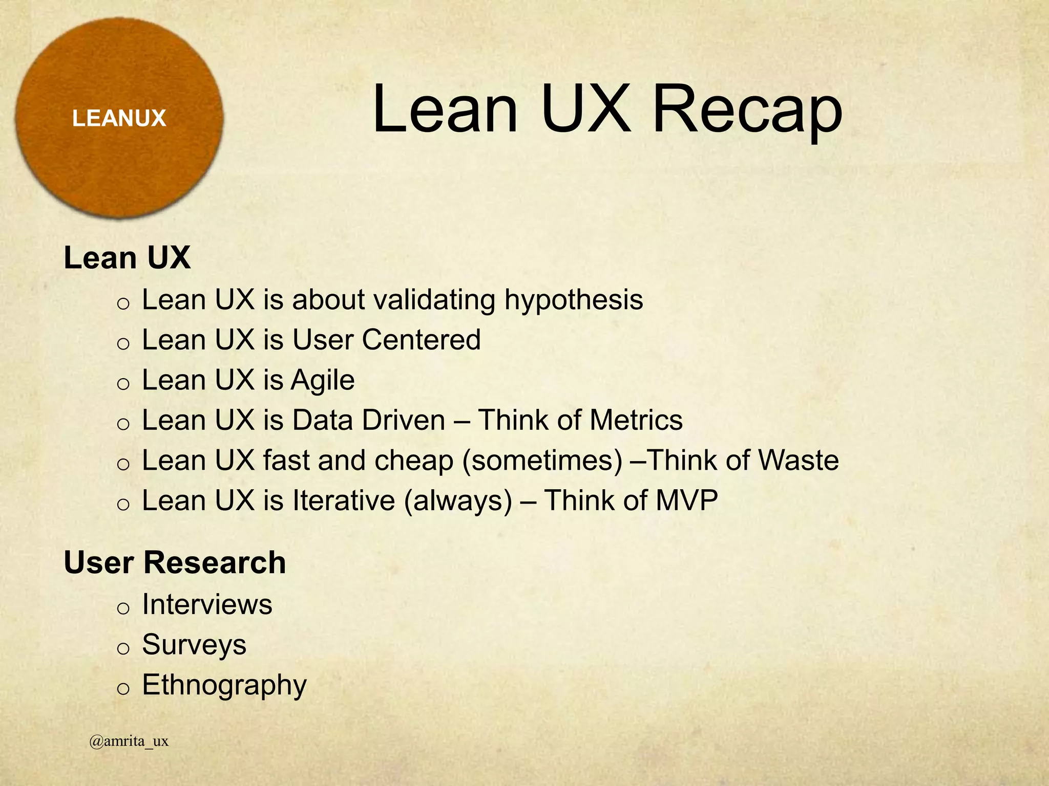 Lean UX Recap
Lean UX
o Lean UX is about validating hypothesis
o Lean UX is User Centered
o Lean UX is Agile
o Lean UX is Data Driven – Think of Metrics
o Lean UX fast and cheap (sometimes) –Think of Waste
o Lean UX is Iterative (always) – Think of MVP
User Research
o Interviews
o Surveys
o Ethnography
@amrita_ux
LEANUX
 