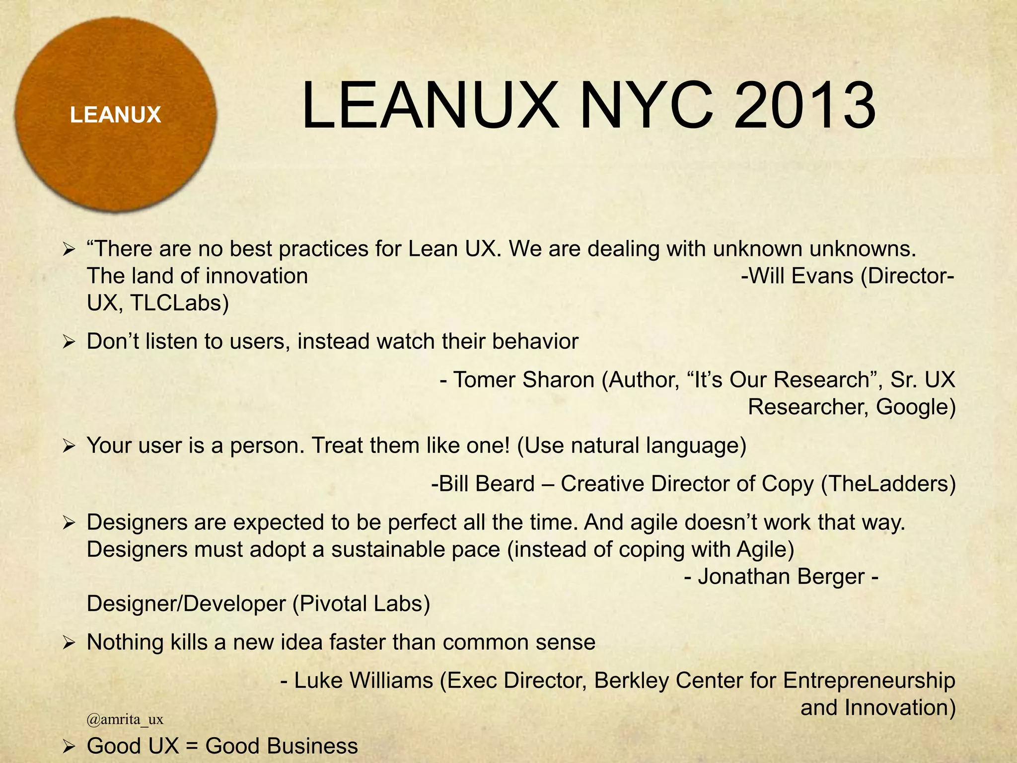 LEANUX NYC 2013LEANUX
@amrita_ux
 “There are no best practices for Lean UX. We are dealing with unknown unknowns.
The land of innovation -Will Evans (Director-
UX, TLCLabs)
 Don’t listen to users, instead watch their behavior
- Tomer Sharon (Author, “It’s Our Research”, Sr. UX
Researcher, Google)
 Your user is a person. Treat them like one! (Use natural language)
-Bill Beard – Creative Director of Copy (TheLadders)
 Designers are expected to be perfect all the time. And agile doesn’t work that way.
Designers must adopt a sustainable pace (instead of coping with Agile)
- Jonathan Berger -
Designer/Developer (Pivotal Labs)
 Nothing kills a new idea faster than common sense
- Luke Williams (Exec Director, Berkley Center for Entrepreneurship
and Innovation)
 Good UX = Good Business
 