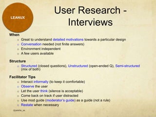 LEANUX
When
o Great to understand detailed motivations towards a particular design
o Conversation needed (not finite answers)
o Environment independent
o A few users available
Structure
o Structured (closed questions), Unstructured (open-ended Q), Semi-structured
(mix of both)
Facilitator Tips
o Interact informally (to keep it comfortable)
o Observe the user
o Let the user think (silence is acceptable)
o Come back on track if user distracted
o Use mod guide (moderator’s guide) as a guide (not a rule)
o Restate when necessary
User Research -
Interviews
@amrita_ux
 