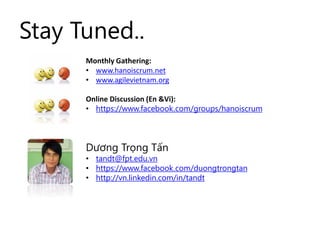 Stay Tuned..
Monthly Gathering:
• www.hanoiscrum.net
• www.agilevietnam.org
Online Discussion (En &Vi):
• https://www.facebook.com/groups/hanoiscrum
Dương Trọng Tấn
• tandt@fpt.edu.vn
• https://www.facebook.com/duongtrongtan
• http://vn.linkedin.com/in/tandt