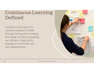 Continuous Learning
Defined
Continuous learning is the
constant expansion of skills
through learning and increasing
knowledge. It’s about expanding
our skill-set in response to
changing environments and
new developments.
2022 Characteristics of Agile Learning 5
 
