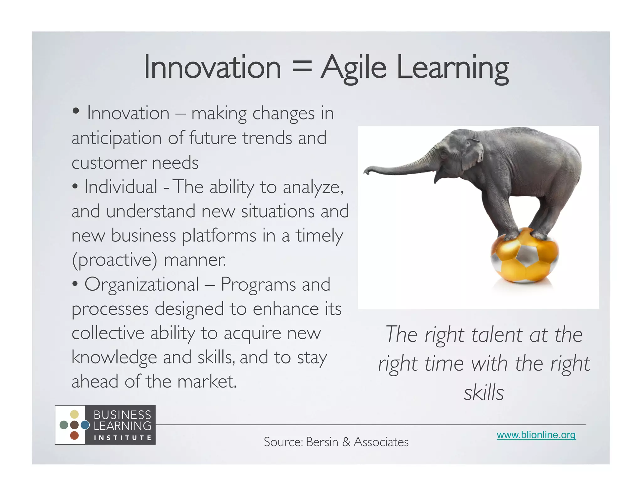 www.blionline.org
• Innovation – making changes in
anticipation of future trends and
customer needs	

• Individual -The ability to analyze,
and understand new situations and
new business platforms in a timely
(proactive) manner. 	

•  Organizational – Programs and
processes designed to enhance its
collective ability to acquire new
knowledge and skills, and to stay
ahead of the market. 	

Source: Bersin & Associates	

Innovation = Agile Learning	

The right talent at the
right time with the right
skills	

 