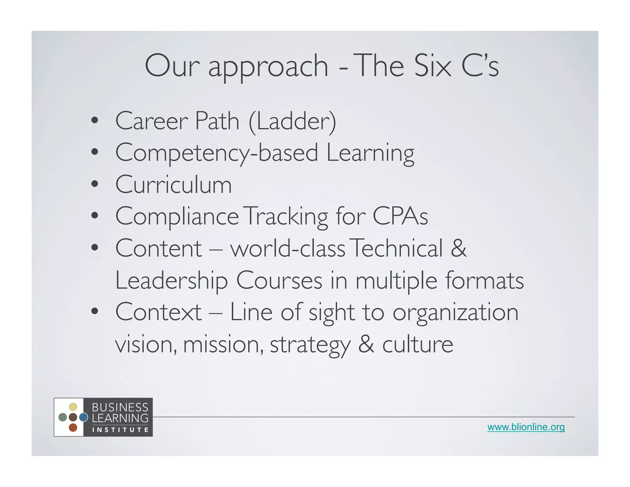 www.blionline.org
•  Career Path (Ladder)	

•  Competency-based Learning	

•  Curriculum	

•  ComplianceTracking for CPAs	

•  Content – world-classTechnical &
Leadership Courses in multiple formats	

•  Context – Line of sight to organization
vision, mission, strategy & culture	

Our approach -The Six C’s	

 