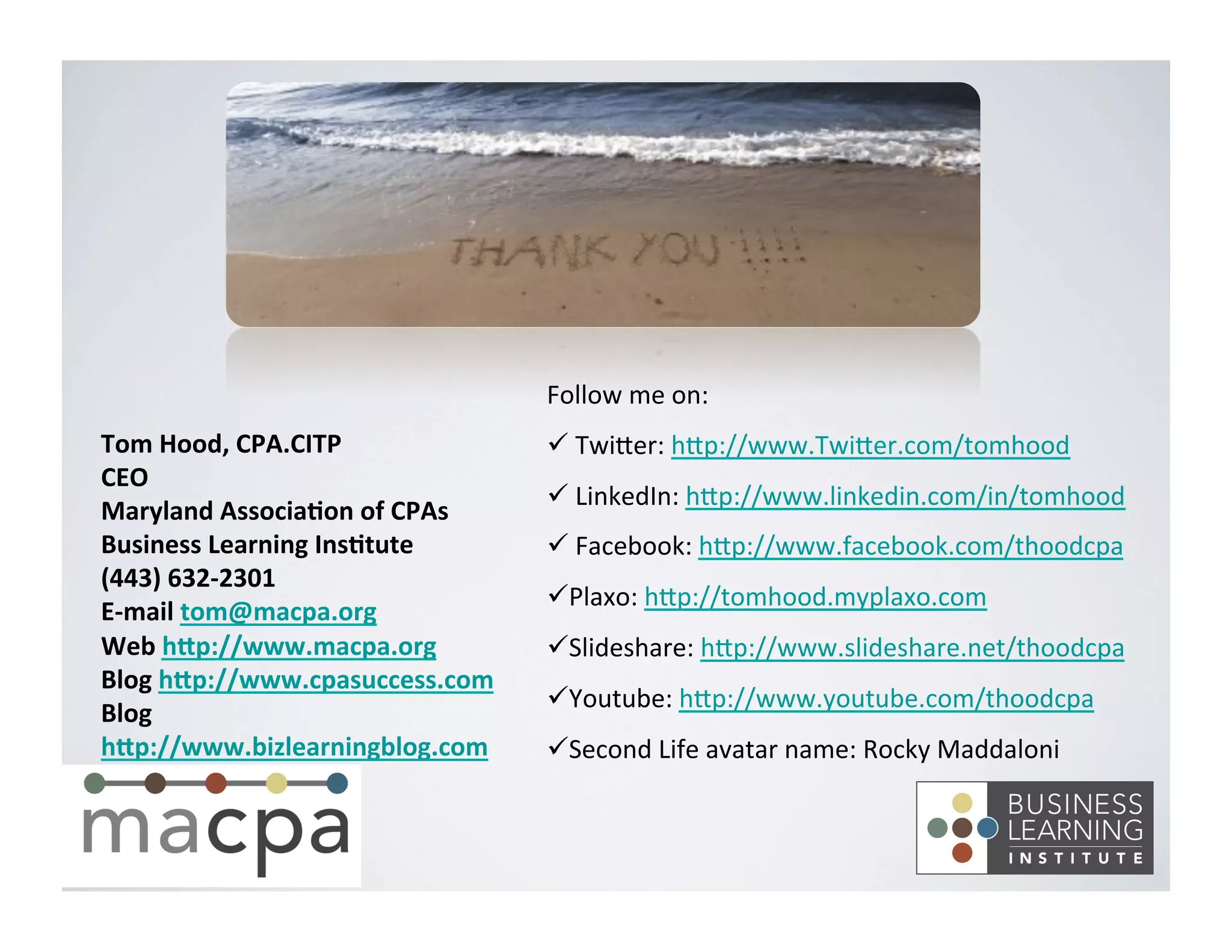 Tom	
  Hood,	
  CPA.CITP	
  
CEO	
  
Maryland	
  Associa8on	
  of	
  CPAs	
  
Business	
  Learning	
  Ins8tute	
  
(443)	
  632-­‐2301	
  
E-­‐mail	
  tom@macpa.org	
  
Web	
  hNp://www.macpa.org	
  
Blog	
  hNp://www.cpasuccess.com	
  
Blog	
  
hNp://www.bizlearningblog.com	
  
	
  
	
  
Follow	
  me	
  on:	
  
ü 	
  TwiEer:	
  hEp://www.TwiEer.com/tomhood	
  
ü 	
  LinkedIn:	
  hEp://www.linkedin.com/in/tomhood	
  
ü 	
  Facebook:	
  hEp://www.facebook.com/thoodcpa	
  
ü Plaxo:	
  hEp://tomhood.myplaxo.com	
  
ü Slideshare:	
  hEp://www.slideshare.net/thoodcpa	
  
ü Youtube:	
  hEp://www.youtube.com/thoodcpa	
  
ü Second	
  Life	
  avatar	
  name:	
  Rocky	
  Maddaloni	
  
 