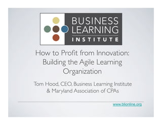 www.blionline.org
How to Proﬁt from Innovation:	

Building the Agile Learning
Organization	

Tom Hood, CEO, Business Learning Institute
& Maryland Association of CPAs	

 