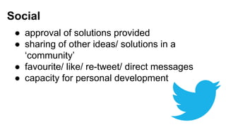 Social 
● approval of solutions provided 
● sharing of other ideas/ solutions in a 
‘community’ 
● favourite/ like/ re-tweet/ direct messages 
● capacity for personal development 
 