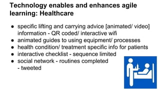 Technology enables and enhances agile 
learning: Healthcare 
● specific lifting and carrying advice [animated/ video] 
information - QR coded/ interactive wifi 
● animated guides to using equipment/ processes 
● health condition/ treatment specific info for patients 
● interactive checklist - sequence limited 
● social network - routines completed 
- tweeted 
 