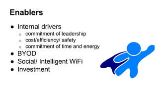 Enablers 
● Internal drivers 
o commitment of leadership 
o cost/efficiency/ safety 
o commitment of time and energy 
● BYOD 
● Social/ Intelligent WiFi 
● Investment 
 