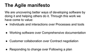 The Agile manifesto 
We are uncovering better ways of developing software by 
doing it and helping others do it. Through this work we 
have come to value: 
● Individuals and interactions over Processes and tools 
● Working software over Comprehensive documentation 
● Customer collaboration over Contract negotiation 
● Responding to change over Following a plan 
 