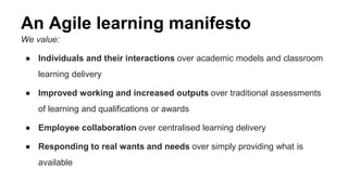 An Agile learning manifesto 
We value: 
● Individuals and their interactions over academic models and classroom 
learning delivery 
● Improved working and increased outputs over traditional assessments 
of learning and qualifications or awards 
● Employee collaboration over centralised learning delivery 
● Responding to real wants and needs over simply providing what is 
available 
 