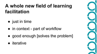 A whole new field of learning 
facilitation 
● just in time 
● in context - part of workflow 
● good enough [solves the problem] 
● iterative 
 