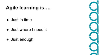 Agile learning is…. 
● Just in time 
● Just where I need it 
● Just enough 
 