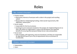 Roles	
  
• Product	
  owner	
  
• Represents	
  interests	
  of	
  everyone	
  with	
  a	
  stake	
  in	
  the	
  project	
  and	
  resul7ng	
  
system	
  
• Responsible	
  for	
  ini7al/ongoing	
  funding,	
  ini7al	
  overall	
  requirements,	
  ROI	
  
objec7ves,	
  release	
  plans	
  
• Scrum	
  master	
  
• responsible	
  for	
  the	
  Scrum	
  process	
  	
  
• teaching	
  Scrum	
  to	
  everyone	
  involved	
  in	
  the	
  project,	
  for	
  implemen7ng	
  Scrum	
  so	
  
that	
  it	
  ﬁts	
  within	
  an	
  organiza7on’s	
  culture	
  and	
  s7ll	
  delivers	
  the	
  expected	
  
beneﬁts	
  for	
  ensuring	
  that	
  everyone	
  follows	
  Scrum	
  rules	
  and	
  prac7ces.	
  
• Scrum	
  team	
  
• Self-­‐managing,	
  self-­‐organizing,	
  and	
  cross-­‐func7onal,	
  and	
  they	
  are	
  responsible	
  
for	
  ﬁguring	
  out	
  how	
  to	
  turn	
  a	
  list	
  of	
  requirements	
  into	
  an	
  increment	
  of	
  
func7onality	
  
Pigs	
  –	
  Involved	
  in	
  the	
  project	
  
• Stakeholders	
  
• Users	
  
Chickens	
  –	
  interested	
  in	
  the	
  project	
  
 