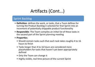 Ar7facts	
  (Cont…)	
  
Sprint	
  Backlog	
  
• Deﬁni5on:	
  deﬁnes	
  the	
  work,	
  or	
  tasks,	
  that	
  a	
  Team	
  deﬁnes	
  for	
  
turning	
  the	
  Product	
  Backlog	
  it	
  selected	
  for	
  that	
  Sprint	
  into	
  an	
  
increment	
  of	
  poten7ally	
  shippable	
  product	
  func7onality	
  
• Responsible:	
  The	
  Team	
  compiles	
  an	
  ini7al	
  list	
  of	
  these	
  tasks	
  in	
  
the	
  second	
  part	
  of	
  the	
  Sprint	
  planning	
  mee7ng	
  
• Proper5es:	
   	
  	
  
• Should	
  contain	
  tasks	
  such	
  that	
  each	
  task	
  takes	
  roughly	
  4	
  to	
  16	
  
hours	
  to	
  ﬁnish	
  
• Tasks	
  longer	
  than	
  4	
  to	
  16	
  hours	
  are	
  considered	
  mere	
  
placeholders	
  for	
  tasks	
  that	
  haven’t	
  yet	
  been	
  appropriately	
  
deﬁned	
  
• Only	
  the	
  Team	
  can	
  change	
  it	
  
• Highly	
  visible,	
  real	
  7me	
  picture	
  of	
  the	
  current	
  Sprint	
  
 