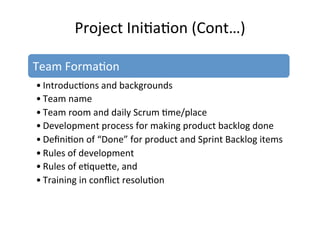 Project	
  Ini7a7on	
  (Cont…)	
  
Team	
  Forma7on	
  
• Introduc7ons	
  and	
  backgrounds	
  
• Team	
  name	
  
• Team	
  room	
  and	
  daily	
  Scrum	
  7me/place	
  
• Development	
  process	
  for	
  making	
  product	
  backlog	
  done	
  
• Deﬁni7on	
  of	
  “Done”	
  for	
  product	
  and	
  Sprint	
  Backlog	
  items	
  
• Rules	
  of	
  development	
  
• Rules	
  of	
  e7quete,	
  and	
  	
  
• Training	
  in	
  conﬂict	
  resolu7on	
  
 