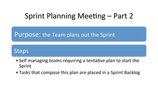 Sprint	
  Planning	
  Mee7ng	
  –	
  Part	
  2	
  
Purpose:	
  the	
  Team	
  plans	
  out	
  the	
  Sprint	
  
Steps	
  
• Self	
  managing	
  teams	
  requiring	
  a	
  tenta7ve	
  plan	
  to	
  start	
  the	
  
Sprint	
  
• Tasks	
  that	
  compose	
  this	
  plan	
  are	
  placed	
  in	
  a	
  Sprint	
  Backlog	
  
 